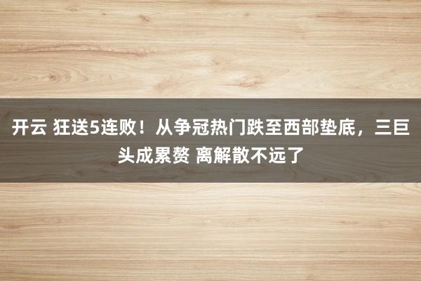 开云 狂送5连败!从争冠热门跌至西部垫底,三巨头成累赘 离解散不远了