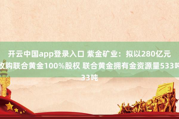 开云中国app登录入口 紫金矿业：拟以280亿元收购联合黄金100%股权 联合黄金拥有金资源量533吨