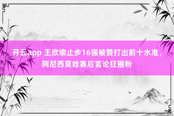 开云app 王欣瑜止步16强被赞打出前十水准,阿尼西莫娃赛后言论狂圈粉