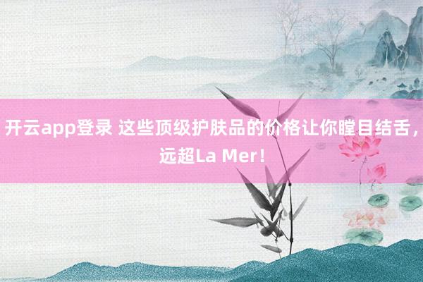 开云app登录 这些顶级护肤品的价格让你瞠目结舌，远超La Mer！