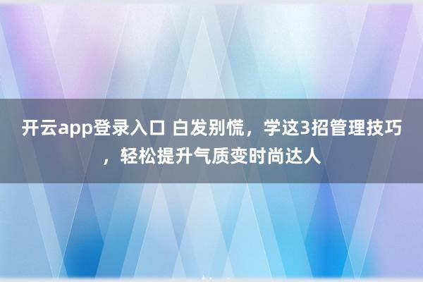 开云app登录入口 白发别慌，学这3招管理技巧，轻松提升气质变时尚达人