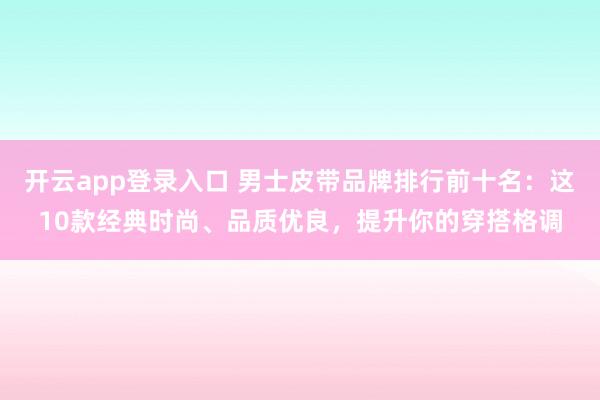 开云app登录入口 男士皮带品牌排行前十名:这10款经典时尚、品质优良,提升你的穿搭格调