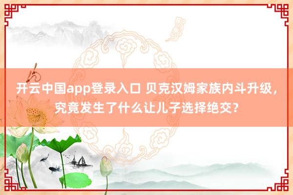 开云中国app登录入口 贝克汉姆家族内斗升级,究竟发生了什么让儿子选择绝交?