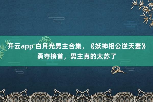 开云app 白月光男主合集，《妖神相公逆天妻》勇夺榜首，男主真的太苏了