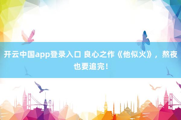 开云中国app登录入口 良心之作《他似火》，熬夜也要追完！