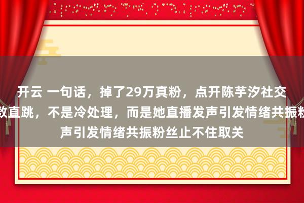 开云 一句话，掉了29万真粉，点开陈芋汐社交账号取消关注数直跳，不是冷处理，而是她直播发声引发情绪共振粉丝止不住取关