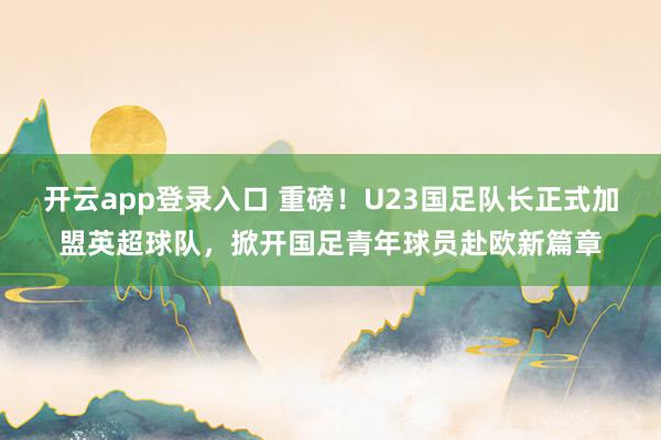 开云app登录入口 重磅!U23国足队长正式加盟英超球队,掀开国足青年球员赴欧新篇章