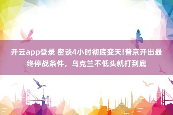 开云app登录 密谈4小时彻底变天!普京开出最终停战条件，乌克兰不低头就打到底