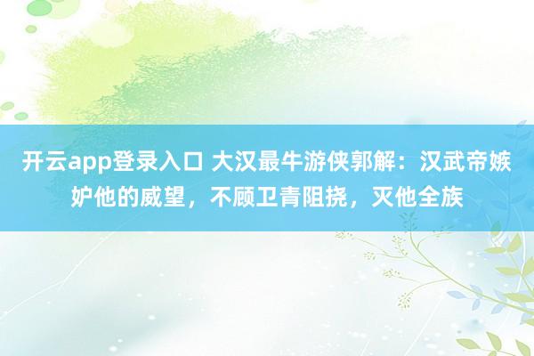 开云app登录入口 大汉最牛游侠郭解:汉武帝嫉妒他的威望,不顾卫青阻挠,灭他全族