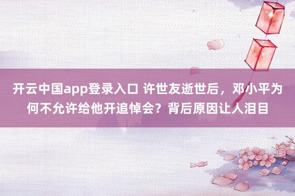 开云中国app登录入口 许世友逝世后,邓小平为何不允许给他开追悼会?背后原因让人泪目