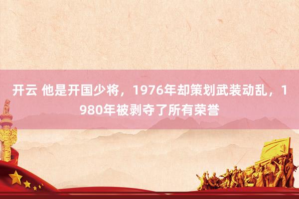 开云 他是开国少将,1976年却策划武装动乱,1980年被剥夺了所有荣誉