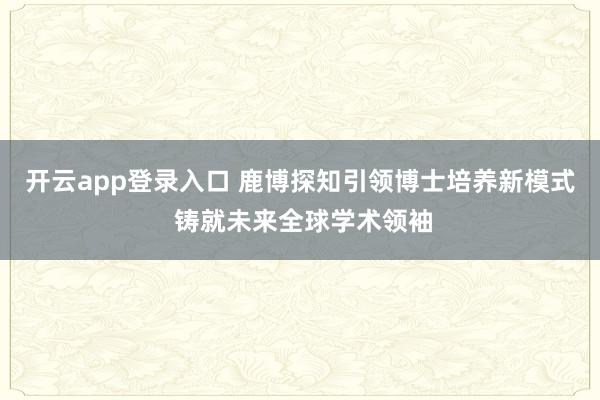 开云app登录入口 鹿博探知引领博士培养新模式 铸就未来全球学术领袖