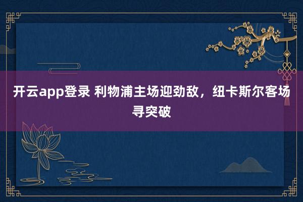 开云app登录 利物浦主场迎劲敌，纽卡斯尔客场寻突破