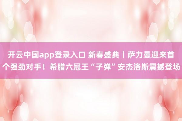 开云中国app登录入口 新春盛典丨萨力曼迎来首个强劲对手！希腊六冠王“子弹”安杰洛斯震撼登场