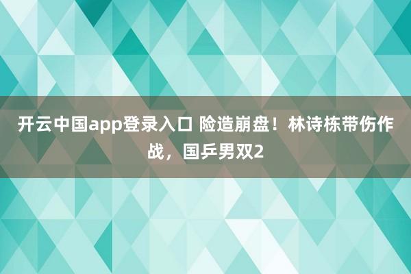 开云中国app登录入口 险造崩盘！林诗栋带伤作战，国乒男双2