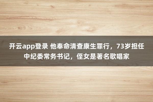 开云app登录 他奉命清查康生罪行,73岁担任中纪委常务书记,侄女是著名歌唱家