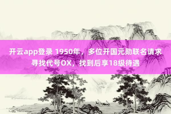 开云app登录 1950年,多位开国元勋联名请求寻找代号OX,找到后享18级待遇