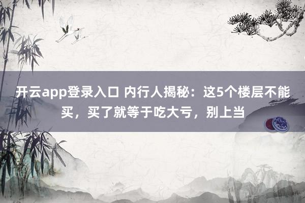 开云app登录入口 内行人揭秘：这5个楼层不能买，买了就等于吃大亏，别上当