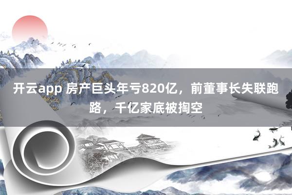 开云app 房产巨头年亏820亿，前董事长失联跑路，千亿家底被掏空