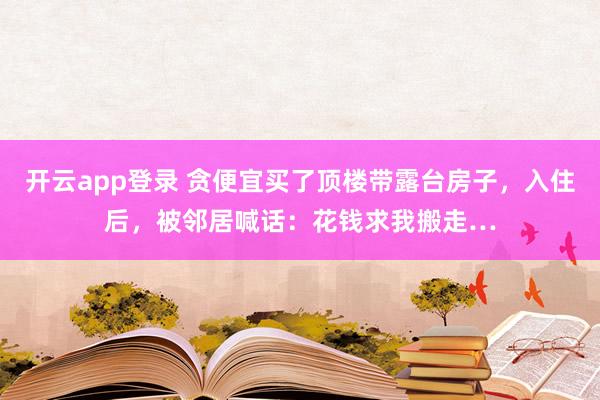 开云app登录 贪便宜买了顶楼带露台房子，入住后，<a href=