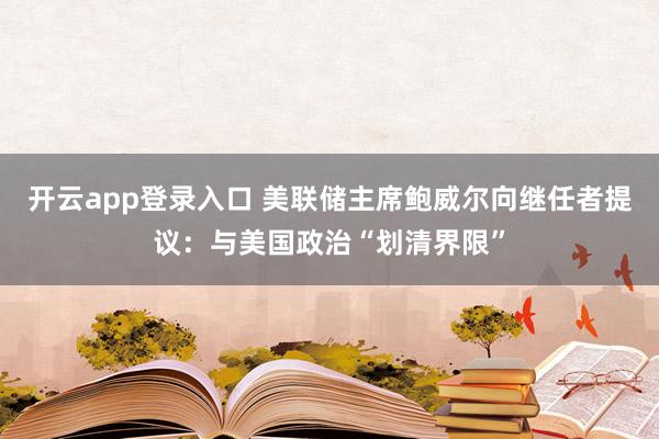 开云app登录入口 美联储主席鲍威尔向继任者提议：与美国政治“划清界限”