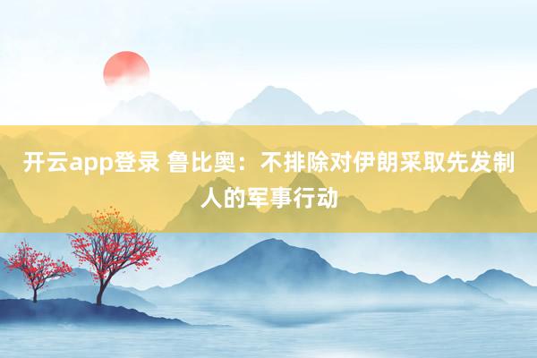 开云app登录 鲁比奥:不排除对伊朗采取先发制人的军事行动