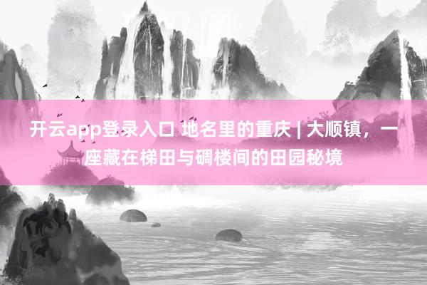 开云app登录入口 地名里的重庆 | 大顺镇，一座藏在梯田与碉楼间的田园秘境