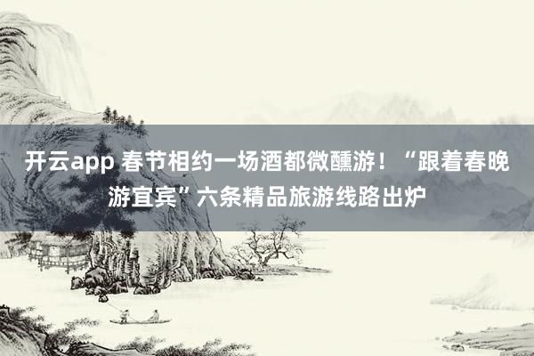 开云app 春节相约一场酒都微醺游!“跟着春晚游宜宾”六条精品旅游线路出炉