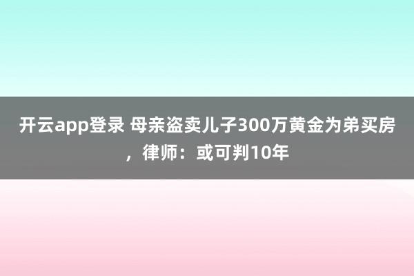 开云app登录 母亲盗卖儿子300万黄金为弟买房，律师：或可判10年