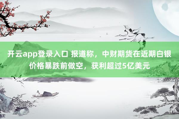 开云app登录入口 报道称，中财期货在近期白银价格暴跌前做空，获利超过5亿美元