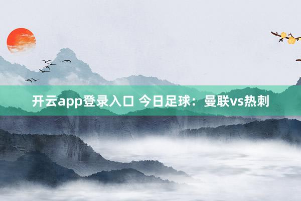 开云app登录入口 今日足球：曼联vs热刺