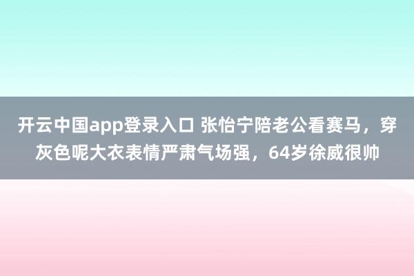 开云中国app登录入口 张怡宁陪老公看赛马，穿灰色呢大衣表情严肃气场强，64岁徐威很帅