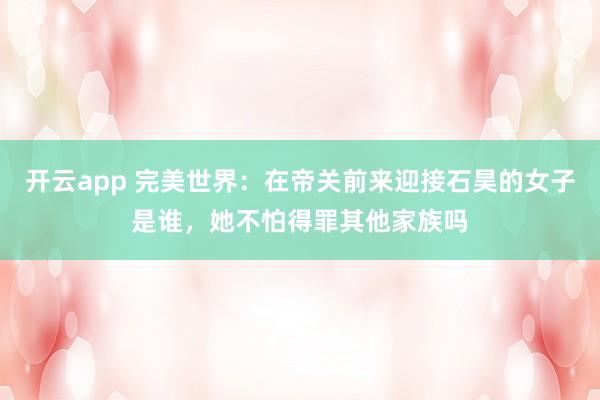 开云app 完美世界：在帝关前来迎接石昊的女子是谁，她不怕得罪其他家族吗