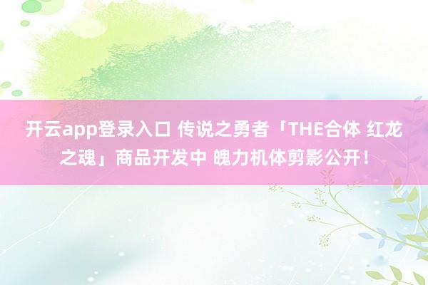开云app登录入口 传说之勇者「THE合体 红龙之魂」商品开发中 魄力机体剪影公开！