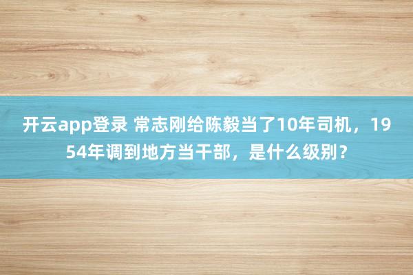 开云app登录 常志刚给陈毅当了10年司机，1954年调到地方当干部，是什么级别？