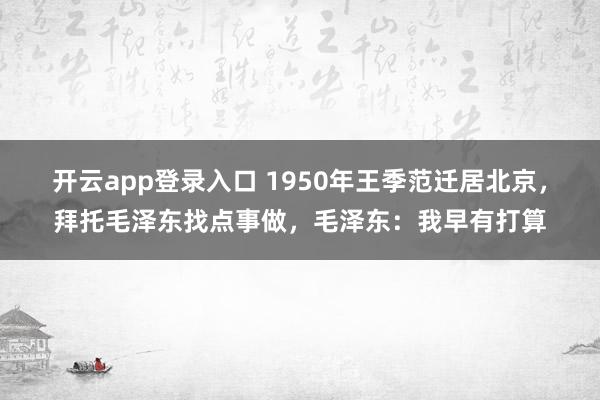 开云app登录入口 1950年王季范迁居北京，拜托毛泽东找点事做，毛泽东：我早有打算