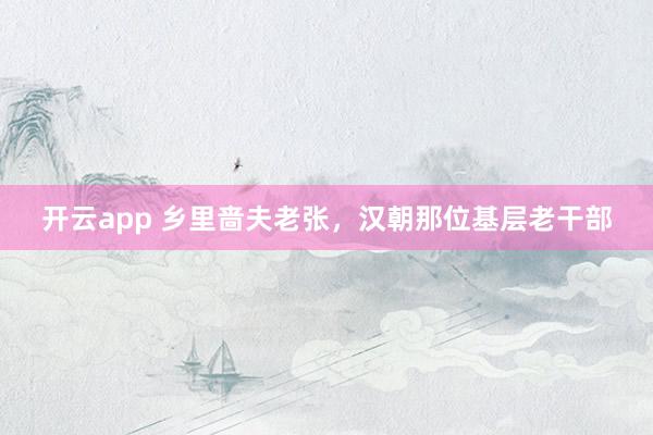 开云app 乡里啬夫老张，汉朝那位基层老干部