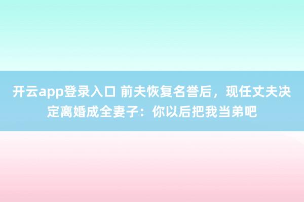 开云app登录入口 前夫恢复名誉后，现任丈夫决定离婚成全妻子：你以后把我当弟吧