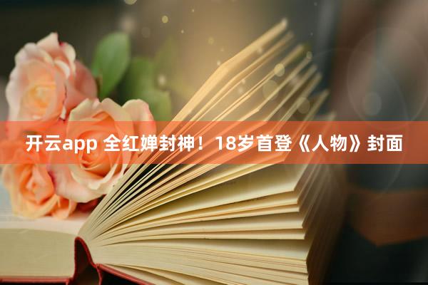 开云app 全红婵封神！18岁首登《人物》封面