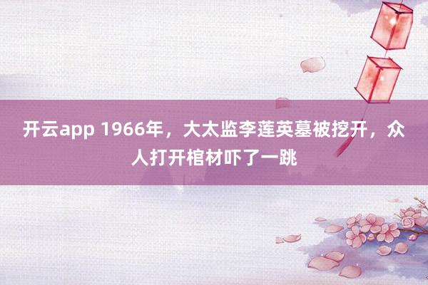 开云app 1966年，大太监李莲英墓被挖开，众人打开棺材吓了一跳