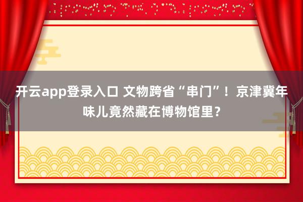 开云app登录入口 文物跨省“串门”！京津冀年味儿竟然藏在博物馆里？