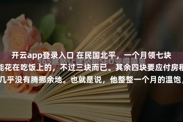开云app登录入口 在民国北平，一个月领七块银元的三等巡警，真正能花在吃饭上的，不过三块而已。其余四块要应付房租、柴火和零碎开销，几乎没有腾挪余地。也就是说，他整整一个月的温饱，全压在这三块银元上。查阅当年物价会更直观。二十世纪二十年代初，一枚银元大约能换三百枚铜元。街头早点并不算贵：麻酱烧饼三枚铜元，馄...