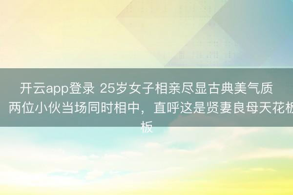开云app登录 25岁女子相亲尽显古典美气质，两位小伙当场同时相中，直呼这是贤妻良母天花板