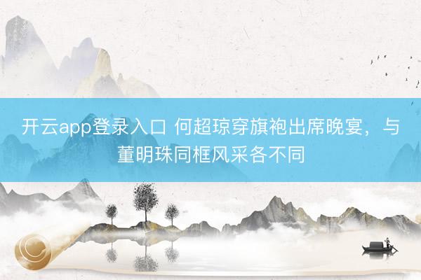 开云app登录入口 何超琼穿旗袍出席晚宴，与董明珠同框风采各不同