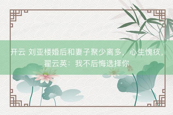 开云 刘亚楼婚后和妻子聚少离多，心生愧疚，翟云英：我不后悔选择你