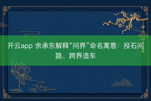 开云app 余承东解释“问界”命名寓意：投石问路、跨界造车