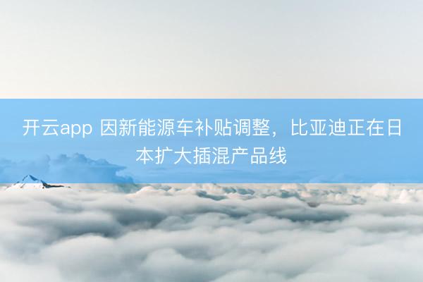 开云app 因新能源车补贴调整，比亚迪正在日本扩大插混产品线