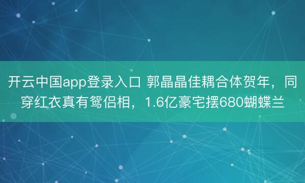 开云中国app登录入口 郭晶晶佳耦合体贺年,同穿红衣真有鸳侣相,1.6亿豪宅摆680蝴蝶兰