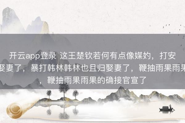 开云app登录 这王楚钦若何有点像媒妁,打安东赢安东且归娶妻了,暴打韩林韩林也且归娶妻了,鞭抽雨果雨果的确接官宣了