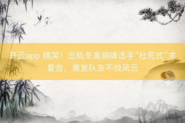 开云app 搞笑!出轨冬奥铜牌选手“社死式”求复合,激发队友不悦风云